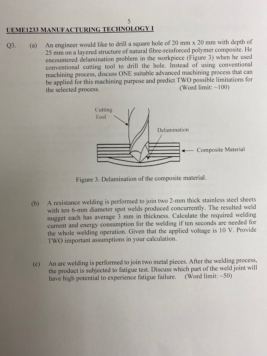 5
UEME1233 MANUFACTURING TECHNOLOGY I
(а)
25 mm on a layered structure of natural fibre-reinforced polymer composite. He
encountered delamination problem in the workpiece (Figure 3) when he used
conventional cutting tool to drill the hole. Instead of using conventional
machining process, discuss ONE suitable advanced machining process that can
be applied for this machining purpose and predict TWO possible limitations for
the selected process.
Q3.
An engineer would like to drill a square hole of 20 mm x 20 mm with depth of
(Word limit: ~100)
Cutting
Tool
Delamination
– Composite Material
Figure 3. Delamination of the composite material.
A resistance welding is performed to join two 2-mm thick stainless steel sheets
(b)
with ten 6-mm diameter spot welds produced concurrently. The resulted weld
nugget each has average 3 mm in thickness. Calculate the required welding
current and energy consumption for the welding if ten seconds are needed for
the whole welding operation. Given that the applied voltage is 10 V. Provide
TWO important assumptions in your calculation.
An arc welding is performed to join two metal pieces. After the welding process,
(c)
the product is subjected to fatigue test. Discuss which part of the weld joint will
have high potential to experience fatigue failure.
(Word limit: ~50)
