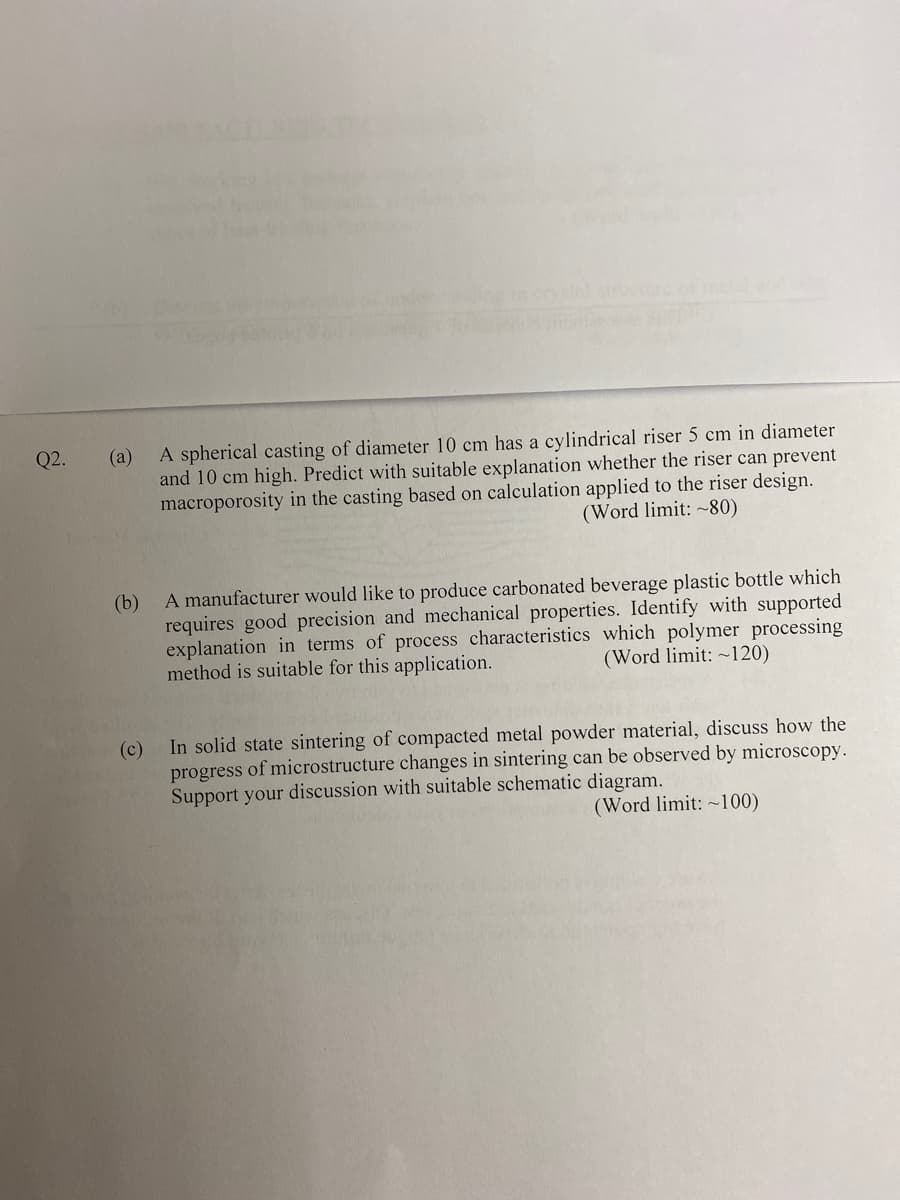 A spherical casting of diameter 10 cm has a cylindrical riser 5 cm in diameter
and 10 cm high. Predict with suitable explanation whether the riser can prevent
macroporosity in the casting based on calculation applied to the riser design.
Q2.
(а)
(Word limit: ~80)
A manufacturer would like to produce carbonated beverage plastic bottle which
(b)
requires good precision and mechanical properties. Identify with supported
explanation in terms of process characteristics which polymer processing
method is suitable for this application.
(Word limit: ~120)
In solid state sintering of compacted metal powder material, discuss how the
(c)
progress of microstructure changes in sintering can be observed by microscopy.
Support your discussion with suitable schematic diagram.
(Word limit: ~100)
