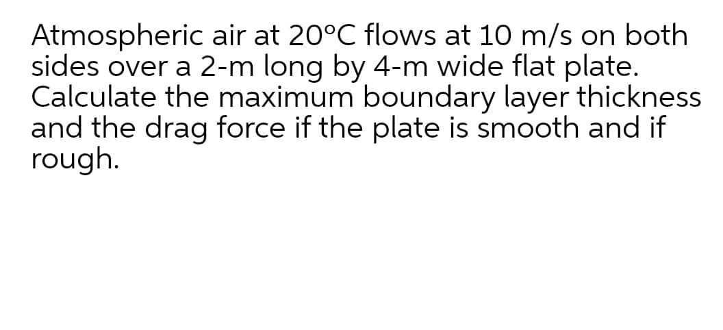 Atmospheric air at 20°C flows at 10 m/s on both
sides over a 2-m long by 4-m wide flat plate.
Calculate the maximum boundary layer thickness
and the drag force if the plate is smooth and if
rough.
