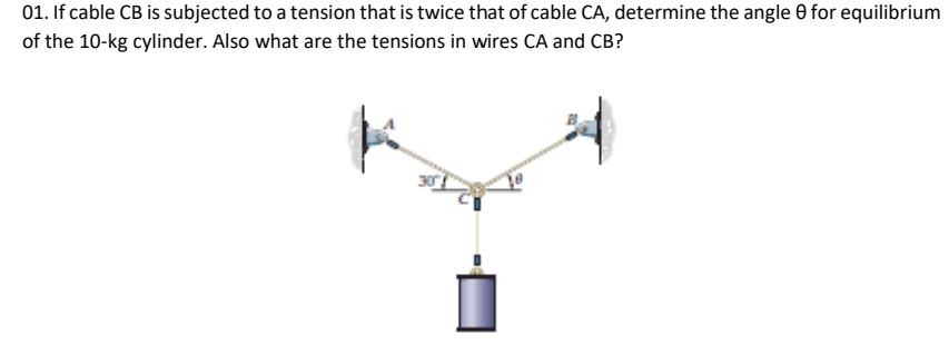 01. If cable CB is subjected to a tension that is twice that of cable CA, determine the angle 0 for equilibrium
of the 10-kg cylinder. Also what are the tensions in wires CA and CB?
i