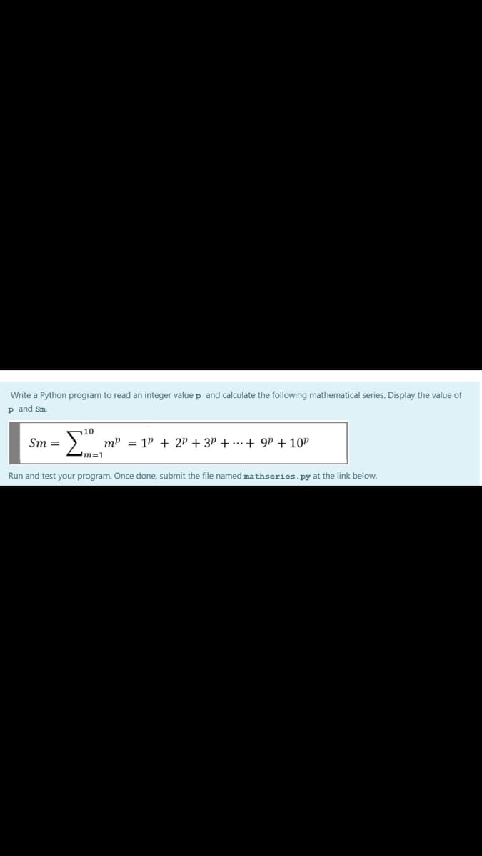 Write a Python program to read an integer valuep and calculate the following mathematical series. Display the value of
p and Sm.
10
Sm =
mP = 1P + 2P + 3P + ...+ 9P + 10P
m=1
Run and test your program. Once done, submit the file named mathseries.py at the link below.
