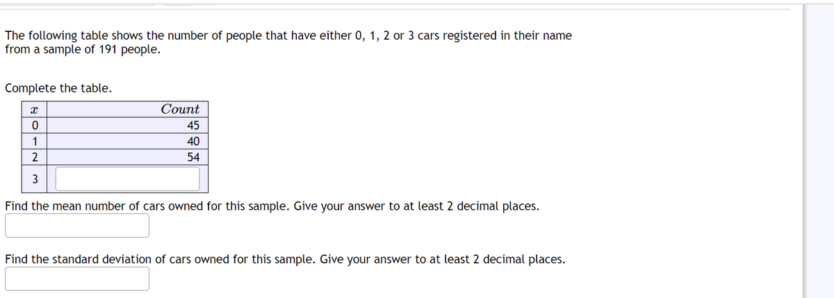 The following table shows the number of people that have either 0, 1, 2 or 3 cars registered in their name
from a sample of 191 people.
Complete the table.
X
0
1
2
3
Count
45
40
54
Find the mean number of cars owned for this sample. Give your answer to at least 2 decimal places.
Find the standard deviation of cars owned for this sample. Give your answer to at least 2 decimal places.