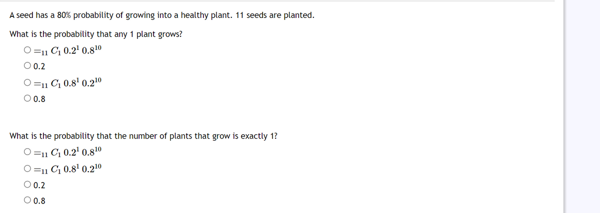 A seed has a 80% probability of growing into a healthy plant. 11 seeds are planted.
What is the probability that any 1 plant grows?
O=11 C₁ 0.2¹ 0.810
O 0.2
=11 C₁ 0.8¹ 0.2¹0
O 0.8
What is the probability that the number of plants that grow is exactly 1?
O=11 C₁ 0.2¹ 0.810
O=11 C₁ 0.8¹ 0.210
0.2
0.8