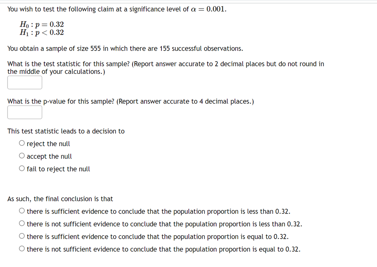 You wish to test the following claim at a significance level of a = 0.001.
Ho : p = 0.32
H₁: p < 0.32
You obtain a sample of size 555 in which there are 155 successful observations.
What is the test statistic for this sample? (Report answer accurate to 2 decimal places but do not round in
the middle of your calculations.)
What is the p-value for this sample? (Report answer accurate to 4 decimal places.)
This test statistic leads to a decision to
O reject the null
O accept the null
O fail to reject the null
As such, the final conclusion is that
there is sufficient evidence to conclude that the population proportion is less than 0.32.
there is not sufficient evidence to conclude that the population proportion is less than 0.32.
O there is sufficient evidence to conclude that the population proportion is equal to 0.32.
O there is not sufficient evidence to conclude that the population proportion is equal to 0.32.