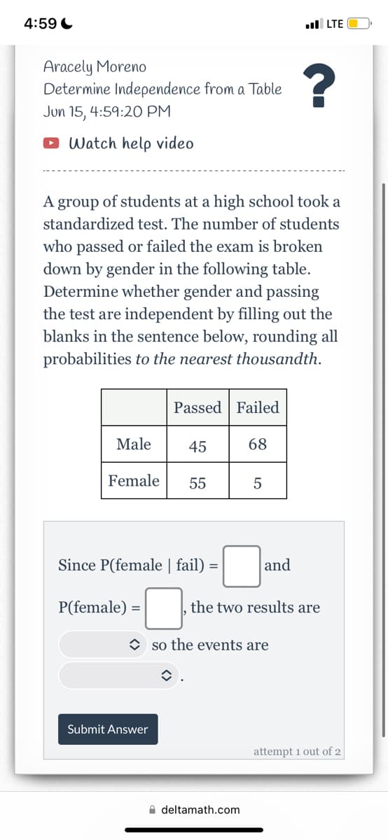 4:59
Aracely Moreno
Determine Independence from a Table
?
Jun 15, 4:59:20 PM
Watch help video
A group of students at a high school took a
standardized test. The number of students
who passed or failed the exam is broken
down by gender in the following table.
Determine whether gender and passing
the test are independent by filling out the
blanks in the sentence below, rounding all
probabilities to the nearest thousandth.
Passed Failed
Male
45
68
Female
55
5
Since P(female | fail) =
P(female) =
Submit Answer
.LTE
and
the two results are
so the events are
î
deltamath.com
attempt 1 out of 2