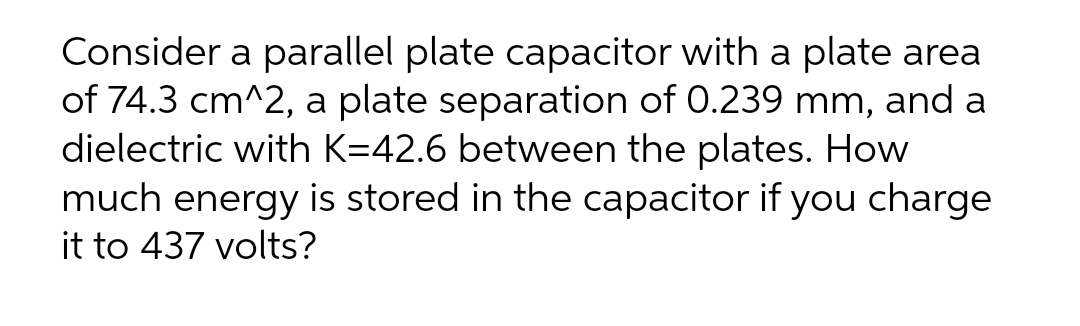 Consider a parallel plate capacitor with a plate area
of 74.3 cm^2, a plate separation of 0.239 mm, and a
dielectric with K=42.6 between the plates. How
much energy is stored in the capacitor if you charge
it to 437 volts?
