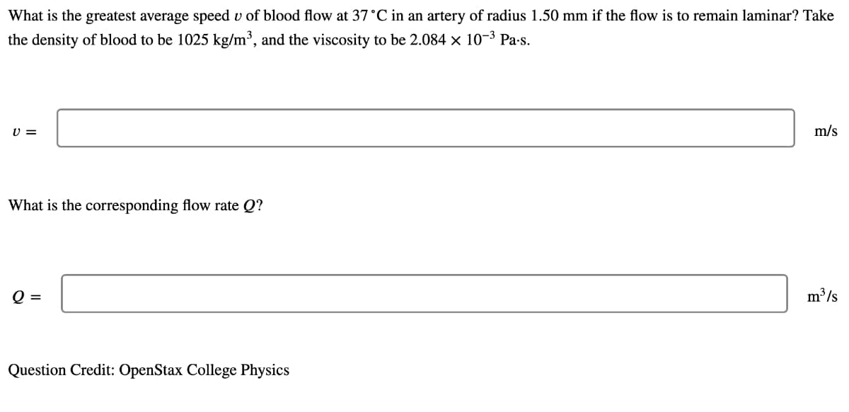 What is the greatest average speed v of blood flow at 37°C in an artery of radius 1.50 mm if the flow is to remain laminar? Take
the density of blood to be 1025 kg/m³, and the viscosity to be 2.084 x 10-3 Pa-s.
U =
m/s
What is the corresponding flow rate Q?
Q =
m /s
Question Credit: OpenStax College Physics
