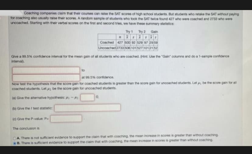 Coaching companies claim that their courses can raise the SAT scores of high school students. But students who retake the SAT without paying
for coaching also usually raise their scores. A random sample of students who took the SAT twice found 427 who were coached and 2733 who were
uncoached. Starting with their verbal scores on the first and second tries, we have these summary statietics:
Try 1 Try 2 Gain
Coached 427 500 92 520 07 2959
Uncoached 2733 s06101 527 10121 62
Give a 99.5% confidence interval for the mean gain of all students who are coached. PHint: Use the "Gain" columns and do a 1-sampie confidence
interval).
to
at 99.5% confidence.
Now test the hypothesis that the score gain for coached students is greater than the score gain for uncoached students. Let be the score gain for a
Coached students. Let a be the score gain for uncoached students
(A) Give the alternative hypothesis: Hi -
0.
(b) Give the test statistic
(c) Give the P-value: Pa
The conclusion is
A. There is not sufficient evidence to support the claim that with coaching, the mean increase in scores is greater than without coaching
B. There is sufficient evidence to support the claim that with coaching, the mean increase in scores is greater than without coaching
