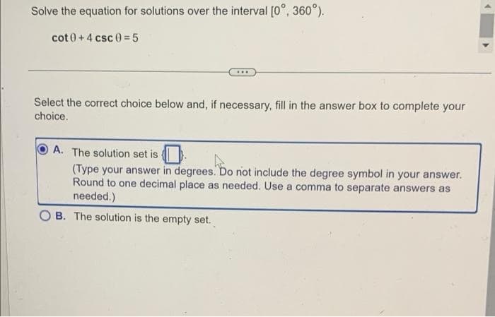 Solve the equation for solutions over the interval [0°, 360°).
cot 0 + 4 csc 0 =5
...
Select the correct choice below and, if necessary, fill in the answer box to complete your
choice.
A. The solution set is
(Type your answer in degrees. Do not include the degree symbol in your answer.
Round to one decimal place as needed. Use a comma to separate answers as
needed.)
O B. The solution is the empty set.
