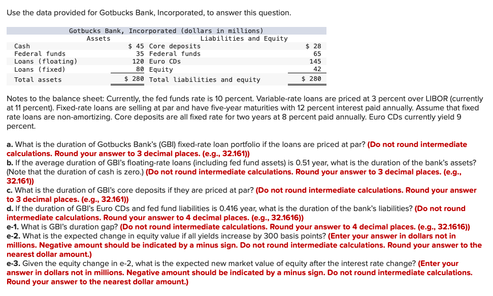 Use the data provided for Gotbucks Bank, Incorporated, to answer this question.
Gotbucks Bank, Incorporated (dollars in millions)
Assets
Liabilities and Equity
$ 45 Core deposits
35 Federal funds
Cash
$ 28
Federal funds
65
Loans (floating)
Loans (fixed)
120 Euro CDs
145
80 Equity
$ 280 Total liabilities and equity
42
Total assets
$ 280
Notes to the balance sheet: Currently, the fed funds rate is 10 percent. Variable-rate loans are priced at 3 percent over LIBOR (currently
at 11 percent). Fixed-rate loans are selling at par and have five-year maturities with 12 percent interest paid annually. Assume that fixed
rate loans are non-amortizing. Core deposits are all fixed rate for two years at 8 percent paid annually. Euro CDs currently yield 9
percent.
a. What is the duration of Gotbucks Bank's (GBI) fixed-rate loan portfolio if the loans are priced at par? (Do not round intermediate
calculations. Round your answer to 3 decimal places. (e.g., 32.161))
b. If the average duration of GBI's floating-rate loans (including fed fund assets) is 0.51 year, what is the duration of the bank's assets?
(Note that the duration of cash is zero.) (Do not round intermediate calculations. Round your answer to 3 decimal places. (e.g.,
32.161))
c. What is the duration of GBI's core deposits if they are priced at par? (Do not round intermediate calculations. Round your answer
to 3 decimal places. (e.g., 32.161))
d. If the duration of GBI's Euro CDs and fed fund liabilities is 0.416 year, what is the duration of the bank's liabilities? (Do not round
intermediate calculations. Round your answer to 4 decimal places. (e.g., 32.1616))
e-1. What is GBl's duration gap? (Do not round intermediate calculations. Round your answer to 4 decimal places. (e.g., 32.1616))
e-2. What is the expected change in equity value if all yields increase by 300 basis points? (Enter your answer in dollars not in
millions. Negative amount should be indicated by a minus sign. Do not round intermediate calculations. Round your answer to the
nearest dollar amount.)
e-3. Given the equity change in e-2, what is the expected new market value of equity after the interest rate change? (Enter your
answer in dollars not in millions. Negative amount should be indicated by a minus sign. Do not round intermediate calculations.
Round your answer to the nearest dollar amount.)
