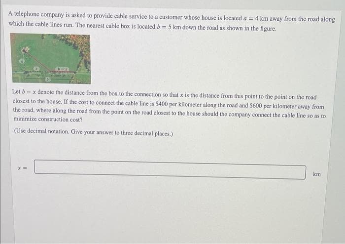 A telephone company is asked to provide cable service to a customer whose house is located a = 4 km away from the road along
which the cable lines run. The nearest cable box is located b = 5 km down the road as shown in the figure.
Let b – x denote the distance from the box to the connection so that x is the distance from this point to the point on the road
closest to the house. If the cost to connect the cable line is $400 per kilometer along the road and $600 per kilometer away from
the road, where along the road from the point on the road closest to the house should the company connect the cable line so as to
minimize construction cost?
SO
(Use decimal notation. Give your answer to three decimal places.)
km
