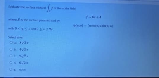 Evaluate the surface integral
Jof the scala field
1-6z+4
where S is the surface parametrised by
(u, n) - (u cos, usin n, u)
with 0<u< 1 and 0<<2x.
Select one
Oa B2x
O 22x
Od 6y2
Oe none
