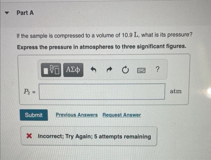 Part A
If the sample is compressed to a volume of 10.9 L, what is its pressure?
Express the pressure in atmospheres to three significant figures.
ΑΣφ
?
P2 =
atm
%3D
Submit
Previous Answers Request Answer
X Incorrect; Try Again; 5 attempts remaining
