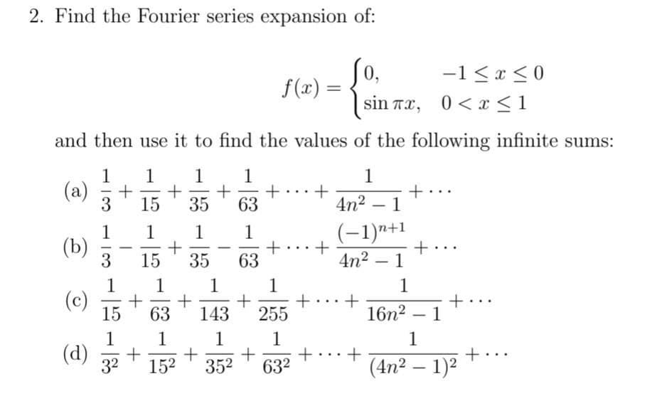 2. Find the Fourier series expansion of:
(0,
f(x) =
-1 < x < 0
sin Tx, 0<x < 1
and then use it to find the values of the following infinite sums:
1
1
1
1
1
(a)
3
-
15
35
63
4n2 – 1
1
(b)
(-1)n+1
1
1
1
-
-
15
35
63
4n2 – 1
-
1
1
1
1
+...+
255
1
(c)
15
+..
63
143
16n2 – 1
1
1
1
(d)
32
1
+
+
352
1
+...+
632
152
(4n2 – 1)2
