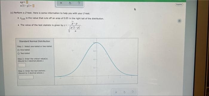 n(1-p)-
tost
() Perform a Z-test. Here is some information to help you with your Z-test.
• Foas is the value that cuts off an area of 0.05 in the right tail of the distribution.
• The value of the test statistic is given by z
p(1-p)
Standard Normal Distribution
Step 1 Seiect one taled or twotalied.
O One taled
O Teo-taried
Step 2: Enter the otical velue)
(Nound ta 3 decimal places)
Step 3 trter the test statistic
(Nound to 3 deimal places)
