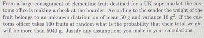 From a large consignment of clementine fruit destined for a UK supermarket the cus-
toms office is making a check at the boarder. According to the sender the weight of the
fruit belongs to an unknown distribution of mean 50 g and variance 16 g. If the cus-
toms officer takes 100 fruits at random what is the probability that their total weight
will be more than 5040 g. Justify any assumptions you make in your calculations.
