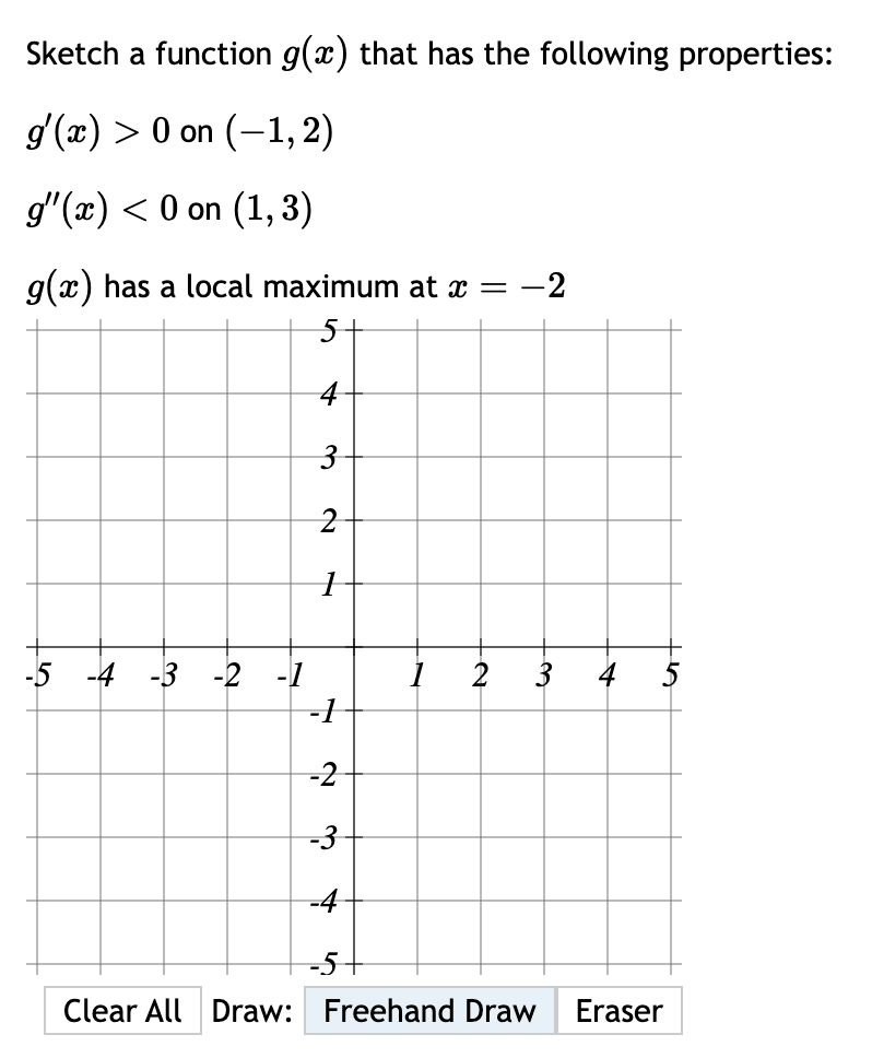 Sketch a function g(x) that has the following properties:
g'(x) > 0 on (-1,2)
g'(x) < 0 on (1,3)
g(x) has a local maximum at î = −2
5
4
3
2
1
-5 -4 -3 -2 -1
-1
-2
-3
-4
3
Clear All Draw: Freehand Draw Eraser