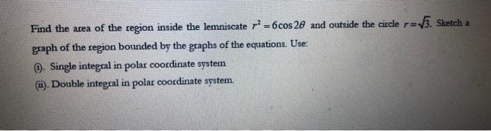 Find the area of the region inside the lemniscate ²-6 cos 20 and outside the circle r=√√3. Sketch a
graph of the region bounded by the graphs of the equations. Use:
(1). Single integral in polar coordinate system
(ii). Double integral in polar coordinate system.