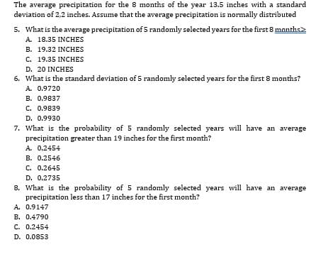 The average precipitation for the 8 months of the year 13.5 inches with a standard
deviation of 2,2 inches. Assume that the average precipitation is normally distributed
5. What is the average precipitation of 5 randomly selected years for the first 8 months>
A. 18.35 INCHES
B. 19.32 INCHES
C. 19.35 INCHES
D. 20 INCHES
6. What is the standard deviation of 5 randomly selected years for the first 8 months?
A. 0.9720
B. 0.9837
C. 0.9839
D. 0.9930
7. What is the probability of 5 randomly selected years will have an average
precipitation greater than 19 inches for the first month?
A. 0.2454
B. 0.2546
C. 0.2645
D. 0.2735
8. What is the probability of 5 randomly selected years will have an average
precipitation less than 17 inches for the first month?
A. 0.9147
B. 0.4790
C. 0.2454
D. 0.0853
