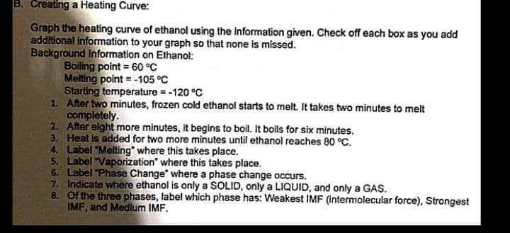 B. Creating a Heating Curve:
Graph the heating curve of ethanol using the information given. Check off each box as you add
additional information to your graph so that none is missed.
Background Information on Ethanol:
Boiling point = 60 °C
Melting point = -105 °C
Starting temperature = -120 °C
1 After two minutes, frozen cold ethanol starts to melt. It takes two minutes to melt
completely.
2. After elght more minutes, it begins to boil, It boils for six minutes.
3. Heat is added for two more minutes until ethanol reaches 80 °C.
4. Label "Melting" where this takes place.
5. Label "Vaporization" where this takes place.
6. Label "Phase Change" where a phase change occurs.
7. Indicate where ethanol is only a SOLID, only a LIQUID, and only a GAS.
8. Of the three phases, label which phase has: Weakest IMF (intermolecular force), Strongest
IMF, and Medium IMF.
