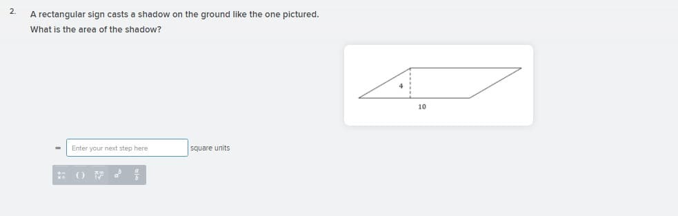 2.
A rectangular sign casts a shadow on the ground like the one pictured.
What is the area of the shadow?
10
Enter your nexct step here
square units
