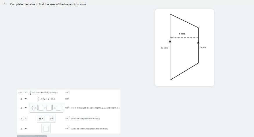 3.
Complete the table to find the area of the trapezoid shown.
6 mm
12 mm
10 mm
x ( side a+ side h) x hoight
Anca
x (a -6) x 4
mm?
mm (FII In the values for side lengths a,b and helght h
mm Eveluate the parentheses frst.)
mm (Evalunte the multiplicion and dvision)
II
