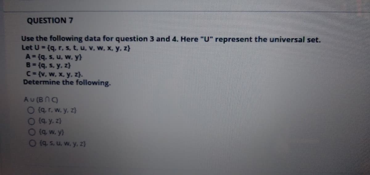 QUESTION 7
Use the following data for question 3 and 4. Here "U" represent the universal set.
Let U = (q. r. s, t, u, v. w, x, y, z}
A = (q. s, u, w. y}
B= (q. s. y, z}
C={v, w, x, y, z}.
Determine the following.
Au (BN)
O (q. r. w. y. z}
O9. y. z}
O(a, w. y}
O (4, s. u, w. y, z}
