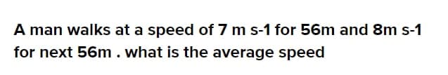 A man walks at a speed of 7 m s-1 for 56m and 8m s-1
for next 56m. what is the average speed
