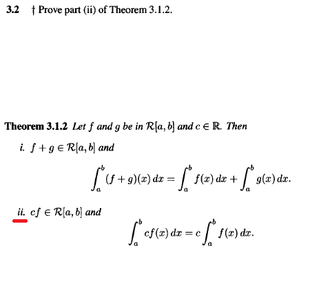 3.2 † Prove part (ii) of Theorem 3.1.2.
Theorem 3.1.2 Let f and g be in R[a, 6} and c e R. Then
i. f+g€ R[a, b) and
(f + g)(x) dx =
f(x) dr +
|
9(x) dr.
ii. cf e Rla, b] and
cf(r) dr
