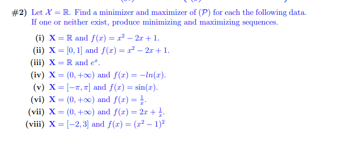 #2) Let X = R. Find a minimizer and maximizer of (P) for each the following data.
If one or neither exist, produce minimizing and maximizing sequences.
(i) X = R and f(x) = x² - 2x +1.
(ii) X = [0, 1] and f(x)= x² - 2x + 1.
(iii) X = R and e.
(iv) X = (0, +∞o) and f(x) = -ln(x).
(v) X=[-, π] and f(x) = sin(x).
(vi) X = (0, +∞) and f(x) = 1.
(vii) X = (0, +∞) and f(x) = 2x + ¹.
(viii) X=[-2,3] and f(x) = (x² - 1)²