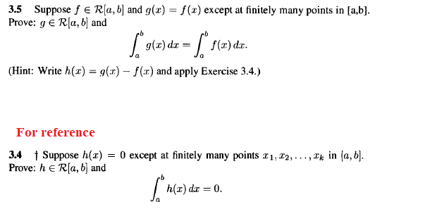 3.5 Suppose f E R[a, b] and g(x) = f(x) except at finitely many points in [a,b].
Prove: g E R[a, b] and
Lote) da = f(a) dz.
f(x) dx.
(Hint: Write h(x) = g(r) – f(r) and apply Exercise 3.4.)
For reference
3.4 1 Suppose h(1) = 0 except at finitely many points 11, 12, . ..,
Prove: h e R(a, b] and
, Ek in (a, b].
h(x) dr = 0.
