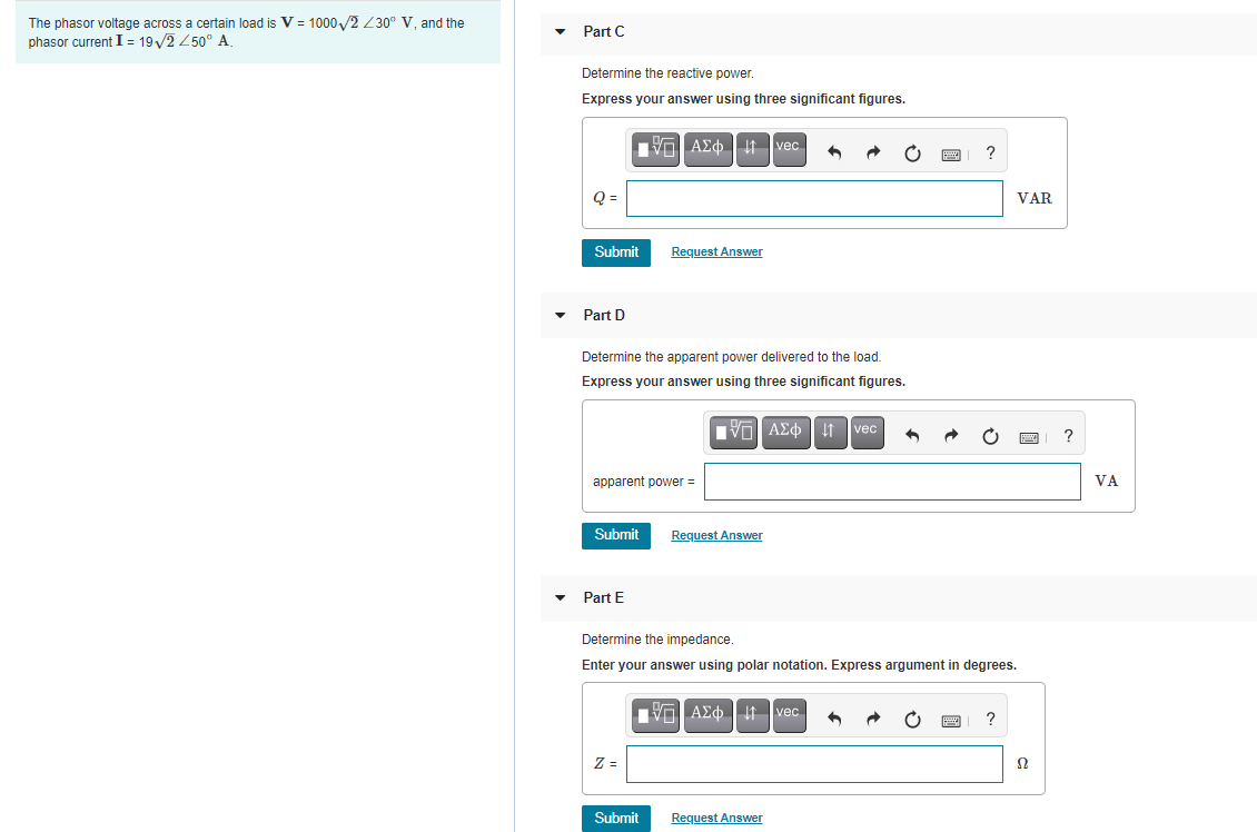 The phasor voltage across a certain load is V = 1000 /2 230° V, and the
phasor current I = 19/2 250° A.
Part C
Determine the reactive power.
Express your answer using three significant figures.
Q =
VAR
Submit
Request Answer
Part D
Determine the apparent power delivered to the load.
Express your answer using three significant figures.
Vo AEo | i1 vec
apparent power =
VA
Submit
Request Answer
Part E
Determine the impedance
Enter your answer using polar notation. Express argument in degrees.
Vo AEo It vec
?
Z =
Ω
Submit
Request Answer
