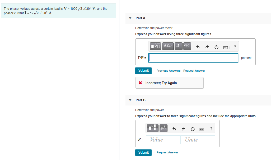 The phasor voltage across a certain load is V = 1000 /2 Z30° V, and the
phasor current I = 19/2 250° A
Part A
Determine the power factor.
Express your answer using three significant figures.
vec
PF =
percent
Submit
Previous Answers Reguest Answer
X Incorrect; Try Again
Part B
Determine the power.
Express your answer to three significant figures and include the appropriate units.
P =
Value
Units
Submit
Request Answer
