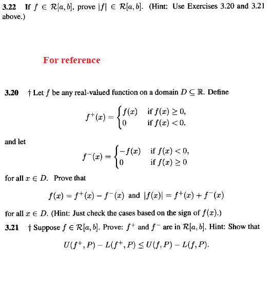 3.22 If f € R[a, b), prove |f| € R[a, b]. (Hint: Use Exercises 3.20 and 3.21
above.)
For reference
3.20 † Let f be any real-valued function on a domain DCR. Define
f+(æ) = f(x) if f(x) > 0,
if f(r) <0.
f*(x) =
and let
-f(z)
-f(r)
if f(x) < 0,
if f(x) 20
f (2) =
for all r E D. Prove that
f(x) = f*(x) – ƒ¯ (x) and |f(x)| = f+(x) + f¯(x)
for all r e D. (Hint: Just check the cases based on the sign of f(r).)
3.21 1 Suppose f E R[a, b]. Prove: f+ and f- are in R[a, b). Hint: Show that
U+, P) - L(f+, Р) <U(, P) — L(f, P).
