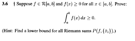 3.6 1 Suppose f E Rļa, b] and f(x) 2 0 for all r E [a, b). Prove:
| f(x) du > 0.
(Hint: Find a lower bound for all Riemann sums P(f, {#;}).)
