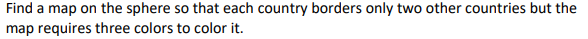 Find a map on the sphere so that each country borders only two other countries but the
map requires three colors to color it.
