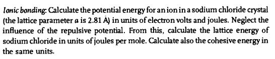 Ionic bonding: Calculate the potential energy for an ion in a sodium chloride crystal
(the lattice parameter a is 2.81 À) in units of electron volts and joules. Neglect the
influence of the repulsive potential. From this, calculate the lattice energy of
sodium chloride in units of joules per mole. Calculate also the cohesive energy in
the same units.
