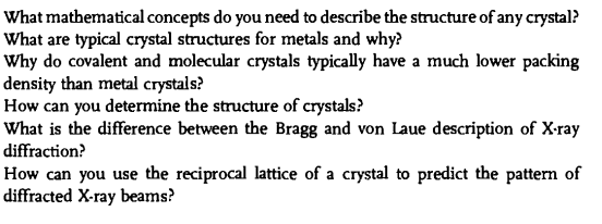 What mathematical concepts do you need to describe the structure of any crystal?
What are typical crystal structures for metals and why?
Why do covalent and molecular crystals typically have a much lower packing
density than metal crystals?
How can you determine the structure of crystals?
What is the difference between the Bragg and von Laue description of X-ray
diffraction?
How can you use the reciprocal lattice of a crystal to predict the pattern of
diffracted X-ray beams?
