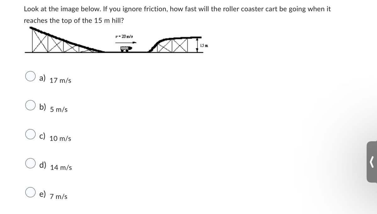Look at the image below. If you ignore friction, how fast will the roller coaster cart be going when it
reaches the top of the 15 m hill?
a) 17 m/s
b) 5 m/s
c) 10 m/s
d) 14 m/s
e) 7 m/s
v-20ms
w
15 m
(