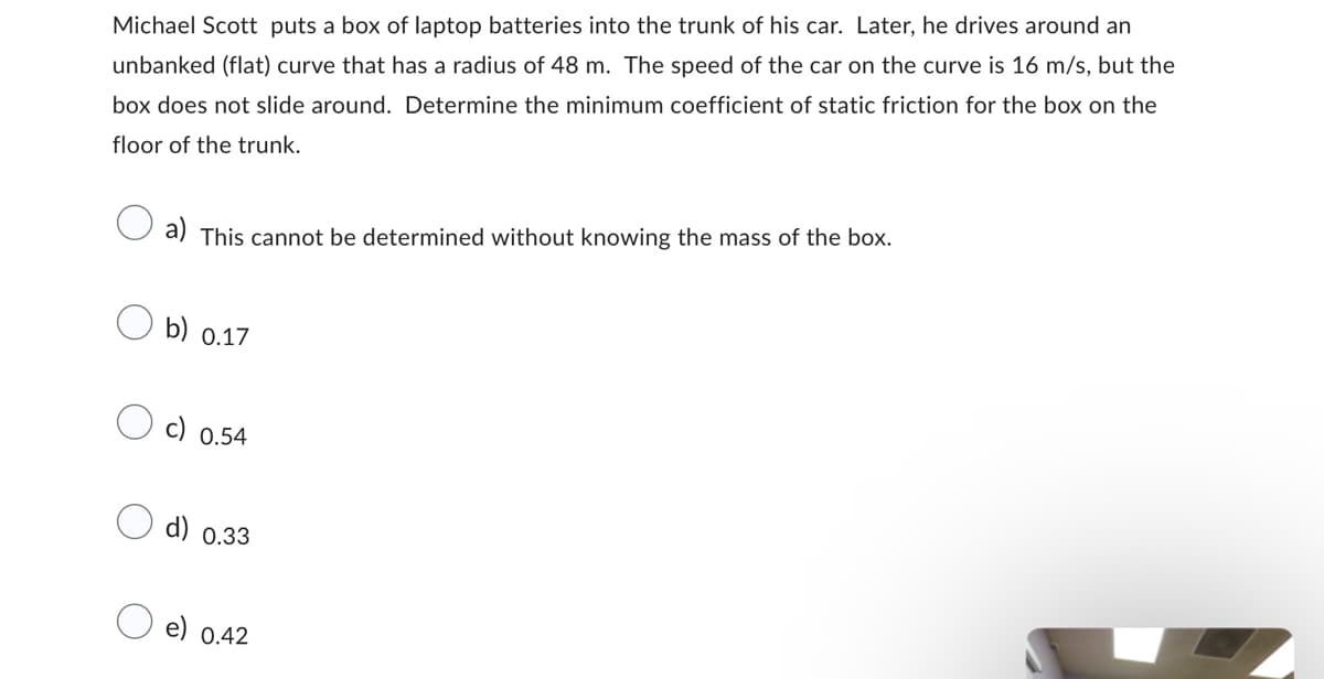 Michael Scott puts a box of laptop batteries into the trunk of his car. Later, he drives around an
unbanked (flat) curve that has a radius of 48 m. The speed of the car on the curve is 16 m/s, but the
box does not slide around. Determine the minimum coefficient of static friction for the box on the
floor of the trunk.
a) This cannot be determined without knowing the mass of the box.
b) 0.17
c) 0.54
d) 0.33
e) 0.42