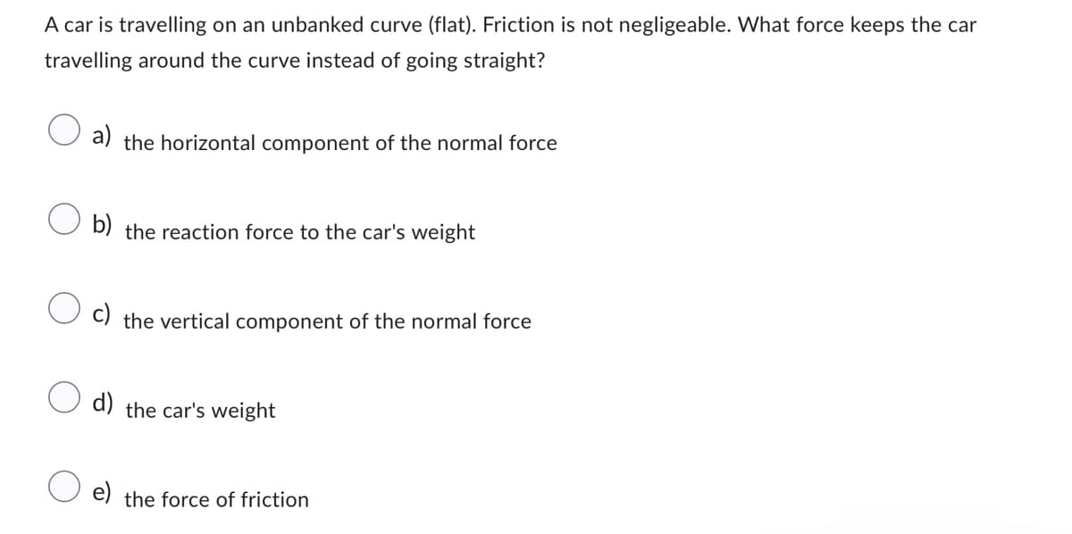 A car is travelling on an unbanked curve (flat). Friction is not negligeable. What force keeps the car
travelling around the curve instead of going straight?
a) the horizontal component of the normal force
b) the reaction force to the car's weight
c) the vertical component of the normal force
d) the car's weight
e) the force of friction