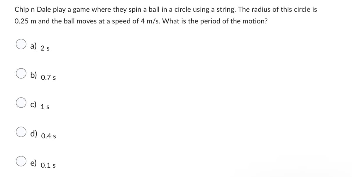 Chip n Dale play a game where they spin a ball in a circle using a string. The radius of this circle is
0.25 m and the ball moves at a speed of 4 m/s. What is the period of the motion?
a) 2 s
b) 0.7 s
c) 1s
d) 0.4 s
e) 0.1 s