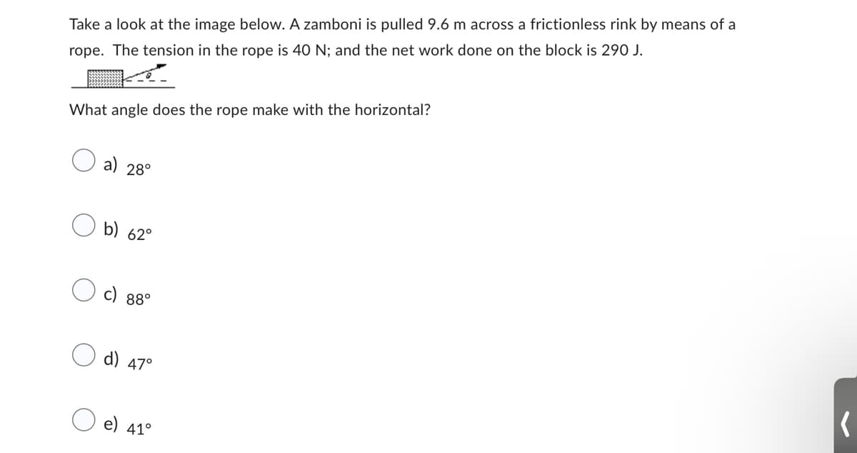 Take a look at the image below. A zamboni is pulled 9.6 m across a frictionless rink by means of a
rope. The tension in the rope is 40 N; and the net work done on the block is 290 J.
What angle does the rope make with the horizontal?
a) 28°
b) 62°
c) 88°
d) 47°
e) 41°
(