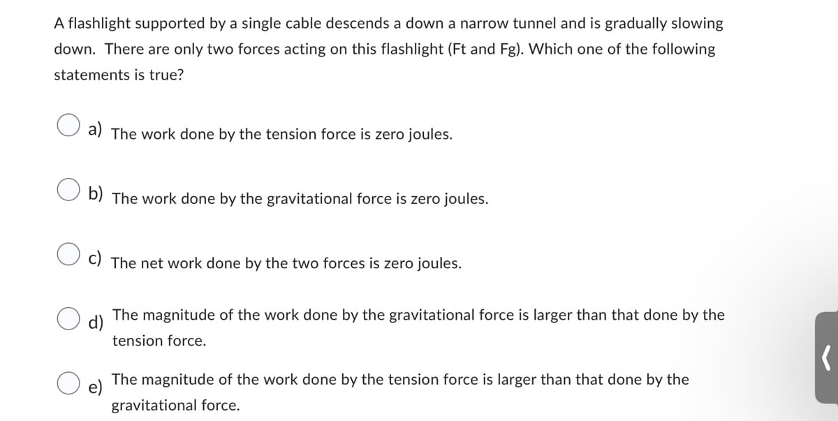 A flashlight supported by a single cable descends a down a narrow tunnel and is gradually slowing
down. There are only two forces acting on this flashlight (Ft and Fg). Which one of the following
statements is true?
The work done by the tension force is zero joules.
b) The work done by the gravitational force is zero joules.
c) The net work done by the two forces is zero joules.
d)
The magnitude of the work done by the gravitational force is larger than that done by the
tension force.
e)
The magnitude of the work done by the tension force is larger than that done by the
gravitational force.
‹