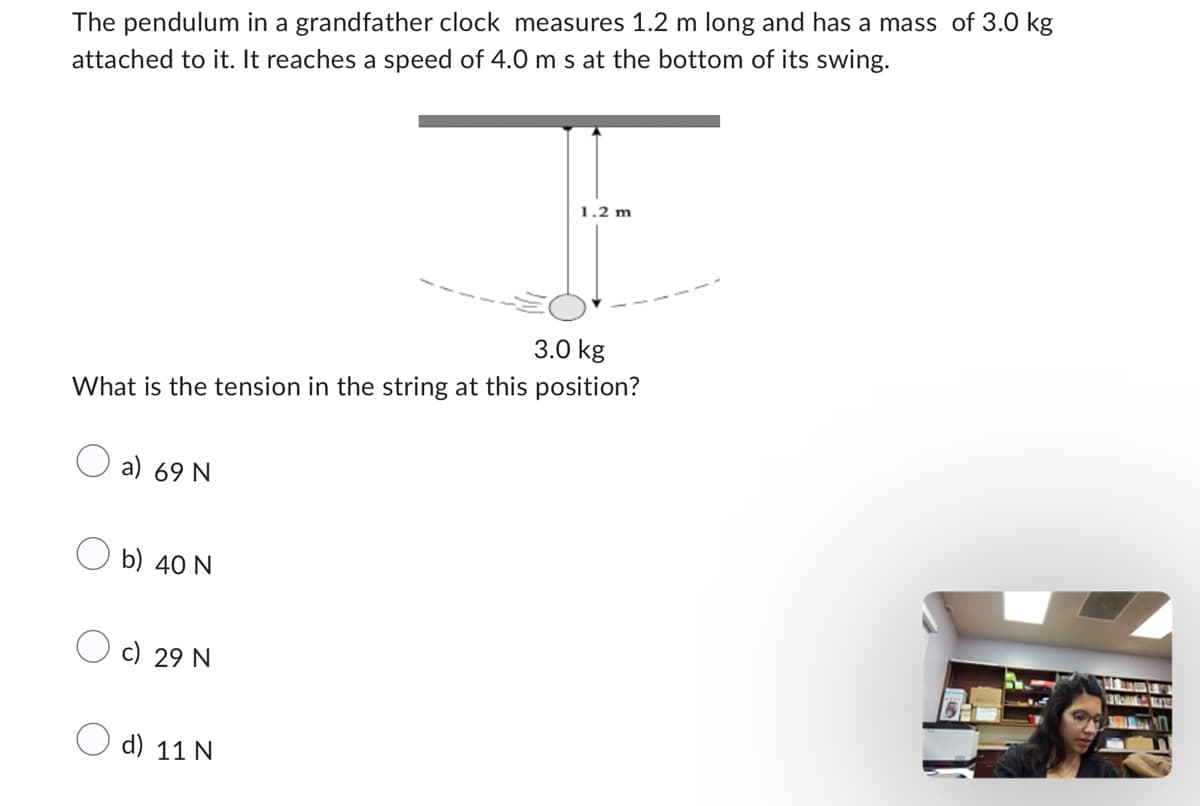 The pendulum in a grandfather clock measures 1.2 m long and has a mass of 3.0 kg
attached to it. It reaches a speed of 4.0 m s at the bottom of its swing.
3.0 kg
What is the tension in the string at this position?
a) 69 N
b) 40 N
c) 29 N
1.2 m
d) 11 N