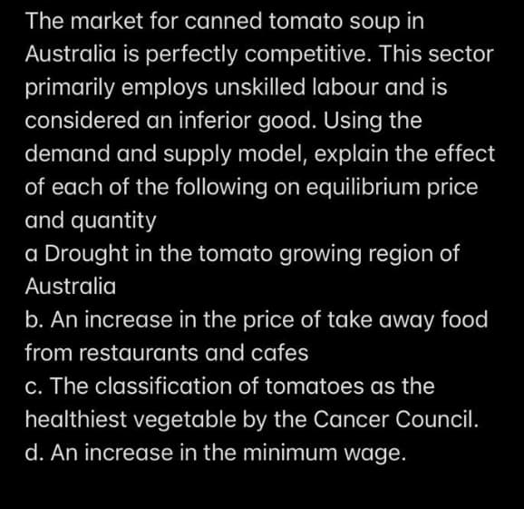The market for canned tomato soup in
Australia is perfectly competitive. This sector
primarily employs unskilled labour and is
considered an inferior good. Using the
demand and supply model, explain the effect
of each of the following on equilibrium price
and quantity
a Drought in the tomato growing region of
Australia
b. An increase in the price of take away food
from restaurants and cafes
c. The classification of tomatoes as the
healthiest vegetable by the Cancer Council.
d. An increase in the minimum wage.