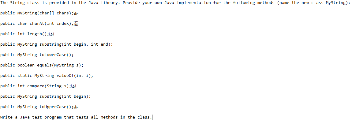 The String class is provided in the Java library. Provide your own Java implementation for the following methods (name the new class MyString):
public MyString (char[] chars);
public char charAt(int index);
public int length();
public MyString substring(int begin, int end);
public MyString to LowerCase();
public boolean equals (MyString s);
public static MyString valueOf(int i);
public int compare (String s);
public MyString substring(int begin);
public MyString toUpperCase();
Write a Java test program that tests all methods in the class.