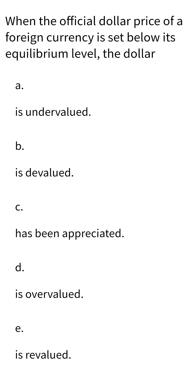 When the official dollar price of a
foreign currency is set below its
equilibrium level, the dollar
a.
is undervalued.
b.
is devalued.
C.
has been appreciated.
d.
is overvalued.
e.
is revalued.