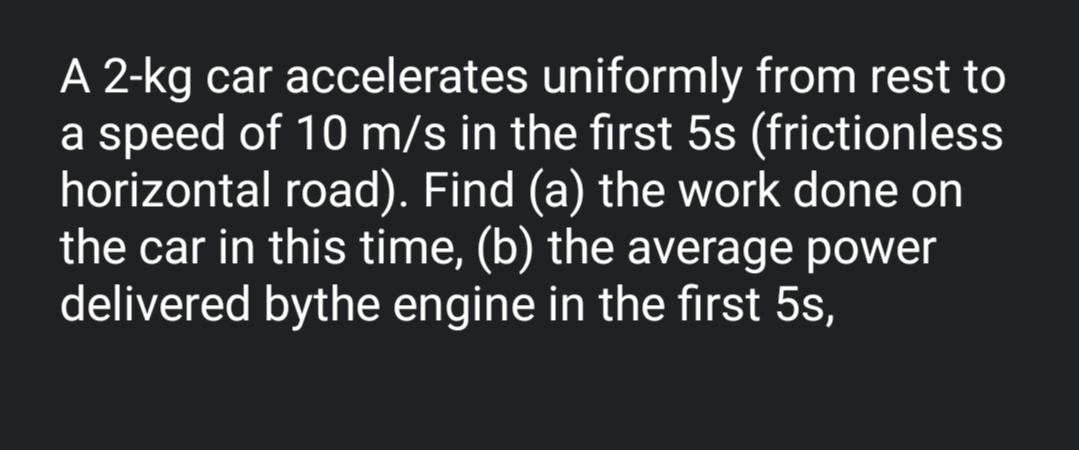 A 2-kg car accelerates uniformly from rest to
a speed of 10 m/s in the first 5s (frictionless
horizontal road). Find (a) the work done on
the car in this time, (b) the average power
delivered bythe engine in the first 5s,