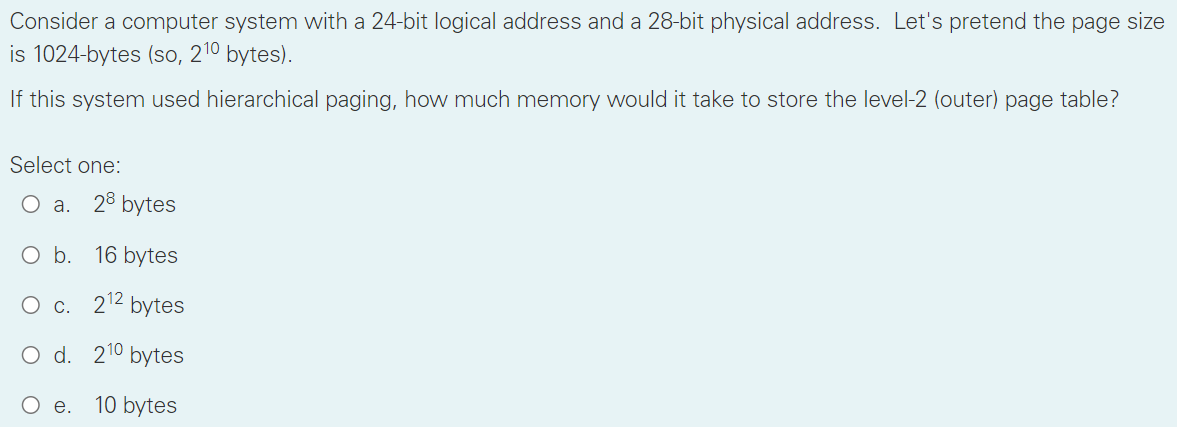 Consider a computer system with a 24-bit logical address and a 28-bit physical address. Let's pretend the page size
is 1024-bytes (so, 210 bytes).
If this system used hierarchical paging, how much memory would it take to store the level-2 (outer) page table?
Select one:
O a. 28 bytes
O b. 16 bytes
O c. 2¹2 bytes
O d.
210 bytes
e.
10 bytes